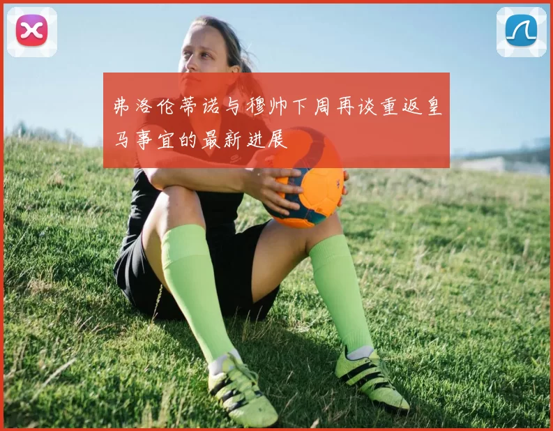 弗洛伦蒂诺与穆帅下周再谈重返皇马事宜的最新进展