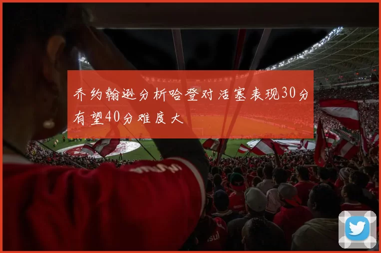乔约翰逊分析哈登对活塞表现30分有望40分难度大
