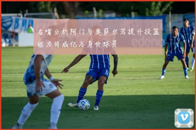 名嘴分析阿门与奥萨尔若提升投篮能力将成亿万身价球员