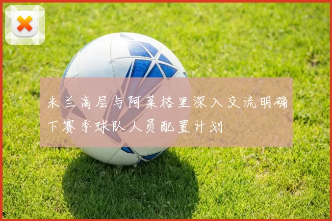 米兰高层与阿莱格里深入交流明确下赛季球队人员配置计划