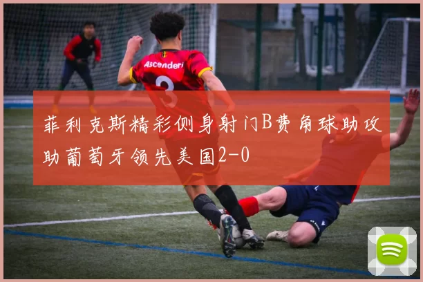 菲利克斯精彩侧身射门B费角球助攻助葡萄牙领先美国2-0