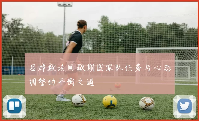 吕焯毅谈间歇期国家队任务与心态调整的平衡之道