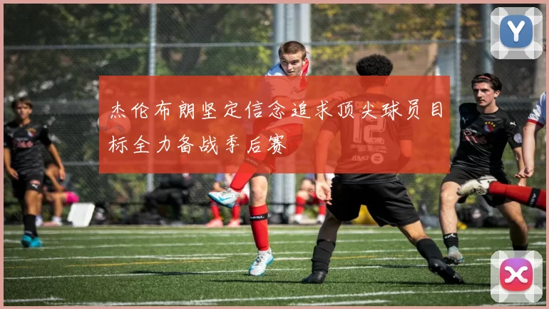 杰伦布朗坚定信念追求顶尖球员目标全力备战季后赛