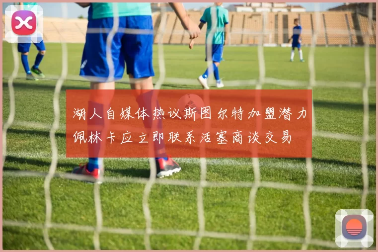 湖人自媒体热议斯图尔特加盟潜力佩林卡应立即联系活塞商谈交易
