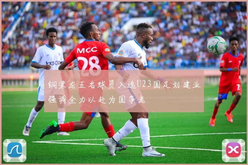 铜梁龙五名球员入选U23国足刘建业强调全力以赴为国争光