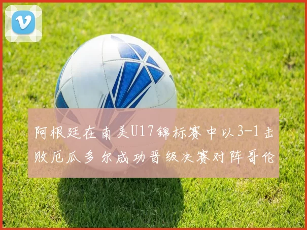阿根廷在南美U17锦标赛中以3-1击败厄瓜多尔成功晋级决赛对阵哥伦比亚
