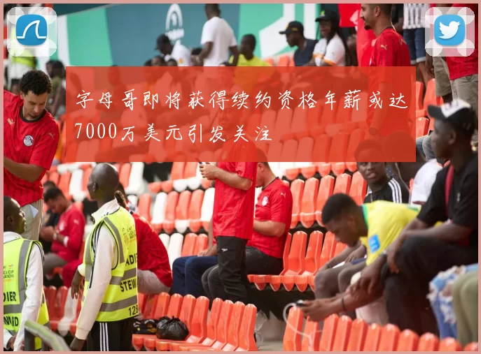 字母哥即将获得续约资格年薪或达7000万美元引发关注