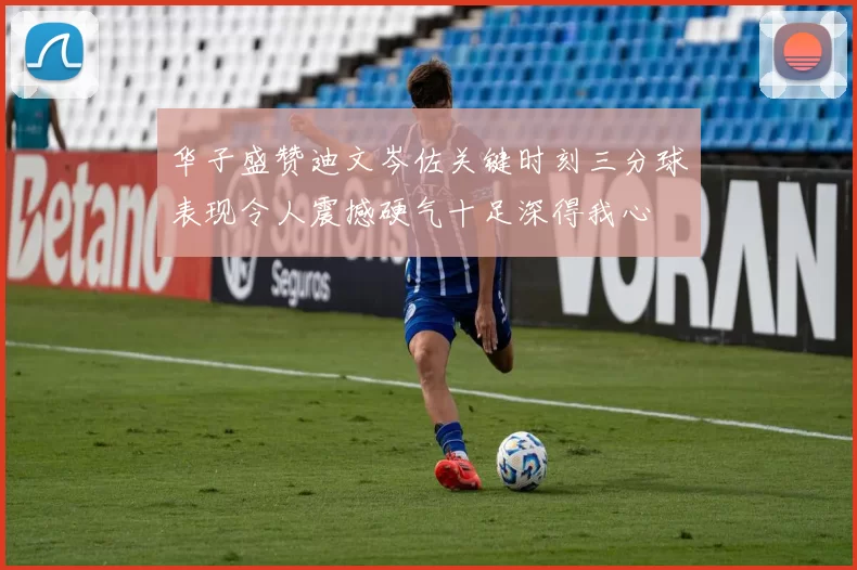 华子盛赞迪文岑佐关键时刻三分球表现令人震撼硬气十足深得我心